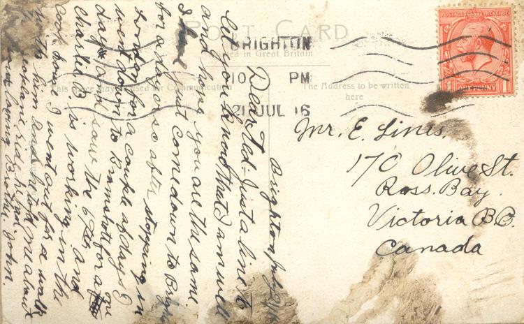 July 21, 1916 back.
Mr. E. Lines. 
170 Olive St. 
Ross Bay
Victoria B.C. 
Canada
Brighton July 21/16
Dear Ted: Just a line to let you know that I am well and hope you are the same. I have just come down to Brighton for a day or so after stopping in London for a couple of days I went down to Bramshott for a one day and saw the 67th and Charlie B. is working in the cook house I went out for a walk with him and he told me about the areoplane ride he had. 
your Loving Brother. John.