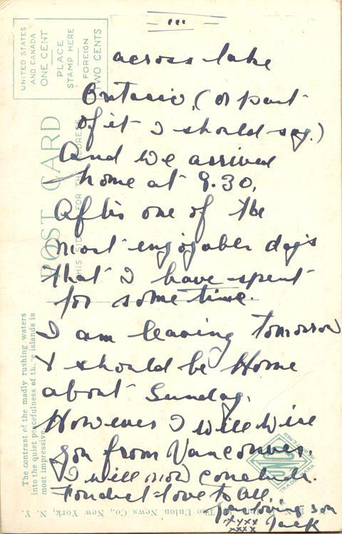 May 27, 1919 2 back. 
across lake Ontario, (or part of it I should say.) And we arrived home at 9.30,  After one of the most enjoyable day's that I have spent for some time. 
I am leaving tomorrow &amp; should be Home about Sunday, However I will wire you from Vancouver. I will [?] Canada. 
[?] love to all, 
Your loving son
Jack
XXXXX
XXXX