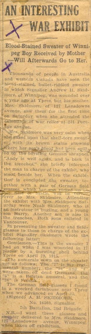 A Interesting War Exhibit

Blood-Stained Sweater of Winnipeg Boy Received by Mother Will Afterwards Go to Her.

Thousands of people in Australia and western Canada have seen the blood-stained, bullet-riddled sweater in which Signaller Andrew H. Skidmore, of Winnipeg, was wounded over a year ago at Ypres, but his mother, Mrs. Skidmore, of 127 Lansdowne avenue, saw them for the first time on Saturday when she attended the exhibition of war relics at 231 Portage avenue. 

Mrs. Skidmore was very...