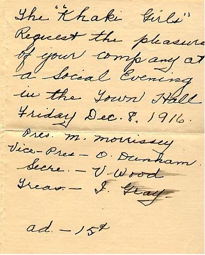 Invitation (front)

The "Khaki Girls" 
Request the pleasure of your company at a Social Evening in the Town Hall
Friday Dec. 8, 1916.
Pres. M. Morrissey
Vice - Pres - O. Dunham
Secre. - V. Wood
Treas. - J. Gray