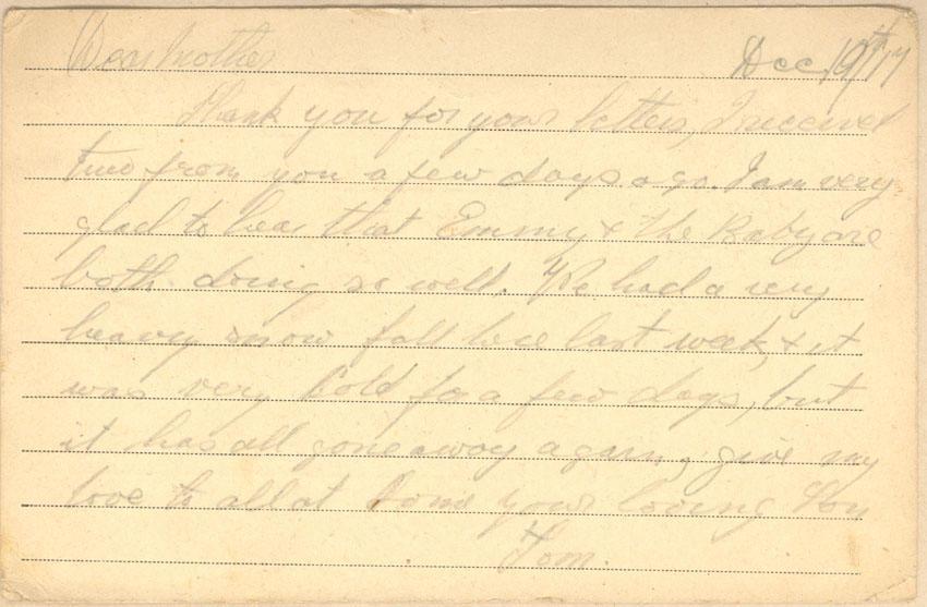 Dec 10th/17
Dear mother
Thank you for your letters, I received two from you a few days ago. I am very glad to hear that Emmy &amp; the Baby are both doing so well. We had a very heavy snow fall here last week, &amp; it was very cold for a few days, but it has all gone away again, give my love to all at home your loving Son
Tom.