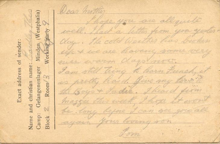 Dear motherI hope you are all quite well. I had a letter from you tester-day The cold Weather has broken up &amp; we are having some very nice warm days now.I am still tring to learn French, it is pretty hard. Give my love to the Boys &amp; Sadie I heard from maggie this week, I hope it wont be long before I can see you all again your loving sonTom