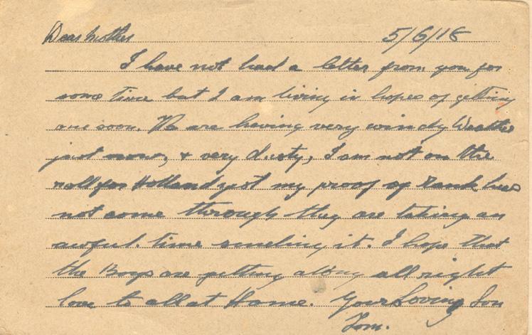 5/6/18
Dear mother
I have not had a letter from you for some time but I am living in hopes of getting one soon. We are having very windy weather just now, &amp; very dusty, I am not on the roll for Holland just my proof of rank has not come through they are taking an awful time sending it. I hope that the Boys are getting along all right love to all at Home. your loving Son
Tom.