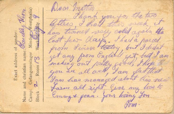 Dear mother
Thank you for the two letters, I had this week, it has turned very cold again the last few days. I had a parcel from Swisse today, but I didnt get any from England yet but I am making out pretty good, I hope that you are all well, I am glad that Sam has managed about his new farm all right give my love to Emmy &amp; joan. your loving Son
Tom.