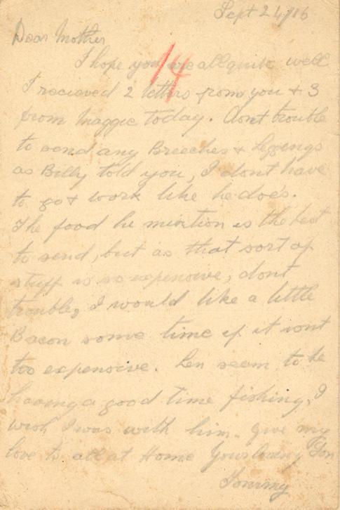 Sept 24/16
Dear mother
I hope you are all quite well I recieved 2 letters from you &amp; 3 from maggie today. don't trouble to send any Breeches &amp; Leggings as Billy told you, I dont have to go &amp; work like he does. The food he mention is the best to send, but as that sort of stuff is so expensive, dont trouble, I would like a little Bacon some time if it isnt too expensive. Len seem to be having a good time fishing, I wish I was with him. give my love to all at Home your loving Son ...