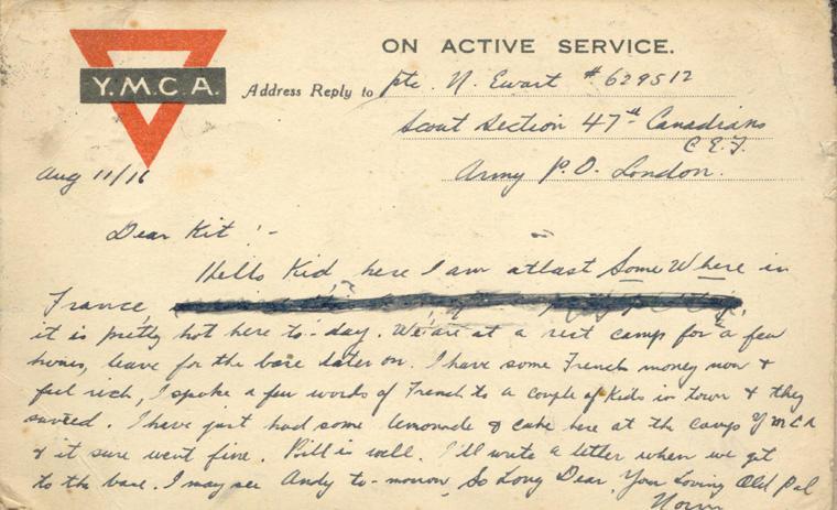 Aug 11/16

Dear Kit here I am at last Some Where in France, [censored] it is pretty hot here to-day. We are at the rest camp for a few hours, leave for the base later on.  I have some French money now &amp; feel rich, I spoke a few words of French to a couple of kids in town and they answered.  I have just had some lemonade &amp; cake here at camp YMCA and it sure went fine.  Bill is well.  I will write a letter as soon as we get to the base.  I may see Andy to-morrow.

So long Dear, your loving...