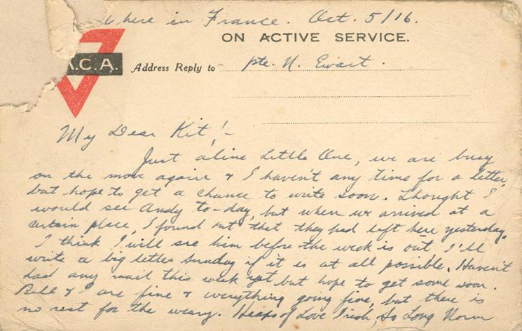 Somewhere in France.  Oct. 5/16

Dear Kit; -
Just a line little one we are busy on the move again &amp; I haven't had any time for a letter but hope to get a chance to write soon.  Thought I would see Andy to-day, but when I arrived at a certain place, I found out that they had left here yesterday.  I think I will see him before the week is out.  I will write a big letter Sunday if it is at all possible.  Haven't had any mail yet this week but hope to get some soon.  Bill &amp; I are fine &amp;...